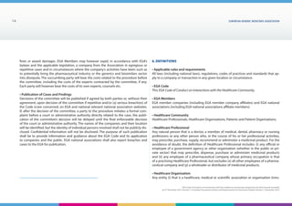 EUROPEAN generic medicines association14
EGA Code of Conduct on Interactions with the Healthcare Community adopted by the EGA General Assembly
on 9th
December 2014, Version 1, including Transparency Rules and Requirements for Disclosure Chapter Version 1 | December 2015
fines or award damages. EGA Members may however expel, in accordance with EGA’s
bylaws and the applicable legislation, a company from the Association in egregious or
repetitive cases and in circumstances where the company’s activities have been such as
to potentially bring the pharmaceutical industry or the generics and biosimilars sector
into disrepute. The succumbing party will bear the costs related to the procedure before
the committee, including the costs of the experts contracted by the committee, if any.
Each party will however bear the costs of its own experts, counsels etc.
• Publication of Cases and Findings
Decisions of the committee will be published if agreed by both parties or, without their
agreement, upon decision of the committee if repetitive and/or (a) serious breach(es) of
the Code is/are concerned, on EGA and national relevant national association websites.
If, after the decision of the committee, a party to the procedure initiates a formal com-
plaint before a court or administrative authority directly related to the case, the publi-
cation of the committee’s decision will be delayed until the final enforceable decision
of the court or administrative authority. The names of the companies and their location
will be identified, but the identity of individual persons involved shall not be publicly dis-
closed. Confidential information will not be disclosed. The purpose of such publication
shall be to provide information and guidance about the EGA Code and its application
to companies and the public. EGA national associations shall also report breaches and
cases to the EGA for publication.
6. Definitions
• Applicable rules and requirements
All laws (including national laws), regulations, codes of practices and standards that ap-
ply to a company or transaction in any given location or circumstance.
• EGA Code
This EGA Code of Conduct on Interactions with the Healthcare Community.
• EGA Members
EGA member companies (including EGA member company affiliates) and EGA national
associations (including EGA national associations affiliate members).
• Healthcare Community
Healthcare Professionals, Healthcare Organisations, Patients and Patient Organisations.
• Healthcare Professional
Any natural person that is a doctor, a member of medical, dental, pharmacy or nursing
professions or any other person who, in the course of his or her professional activities,
may prescribe, purchase, supply, recommend or administer a medicinal product. For the
avoidance of doubt, the definition of Healthcare Professional includes: (i) any official or
employee of a government agency or other organisation (whether in the public or pri-
vate sector) that may prescribe, dispense, purchase or administer medicinal products
and (ii) any employee of a pharmaceutical company whose primary occupation is that
of a practising Healthcare Professional, but excludes (x) all other employees of a pharma-
ceutical company and (y) a wholesaler or distributor of medicinal products.
• Healthcare Organisation
Any entity (i) that is a healthcare, medical or scientific association or organisation (irres-
 