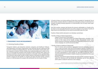 7. Transparency Rules and Requirements
7.1. Disclosing Transfers of Value
Transparent relations and interactions between companies and Healthcare Professio-
nals/Organisations and Patient Organisations assist informed decision-making and help
to prevent unethical and illegal behaviour. The EGA Code therefore requires EGA mem-
ber companies to disclose Transfers of Value that could potentially pose a conflict of inte-
rest, or to encourage the recipients of the transfers of value to disclose them, where such
disclosure would be in the best interest of patients or the public, further specified below.
Such disclosure shall include Transfers of Value made by a third party on behalf of an EGA
member company for the benefit of a recipient and where the EGA member company
knows or is informed about the recipient who will benefit from the Transfer of Value.
EUROPEAN generic medicines association16
EGA Code of Conduct on Interactions with the Healthcare Community adopted by the EGA General Assembly
on 9th
December 2014, Version 1, including Transparency Rules and Requirements for Disclosure Chapter Version 1 | December 2015
A Transfer of Value can include anything of value that is provided (or “transferred”) by an
EGA member company (directly or indirectly via a third party acting at its direction) to a
recipient, including monetary payments or in-kind benefits, such as meals, travel, hospi-
tality, gifts, etc.
Each EGA member company shall disclose the amounts attributable to a Transfer of Va-
lue which can be reasonably allocated to one of the categories set out below. Transfers of
Value that are not listed below, do not need to be disclosed under this Code.
Transfers of Value shall be disclosed on an individual, named basis:
• Transfers of Value to Patient Organisations:
	 - Support: financial and in-kind support
	 - Fee for services: contracted services per Patient Organisation, including a des-
cription of the nature of the Transfer of Value (educational summer camp,
disease awareness world day, development of information brochures for an awa-
reness campaign, etc.) and the amount provided.
• Transfers of Value to Healthcare Professionals:
	 - Fees for services and consultancy: aggregated honoraria (excluding expenses
such as meals and drinks, travel and accommodation) paid by a Company to an
Healthcare Professional in exchange for the provision of services, such as serving
as an expert on an advisory board, speaking at a company-organised educatio-
nal event, participating in a focus group, etc. Fees paid in connection with re-
search  development activities or market research, are excluded from the scope
of this disclosure.
	 - Meetings, educational support and site visits: EGA member companies have two
options for disclosure and may decide (for themselves and for their affiliates)
which option to adopt for disclosure in this category:
 