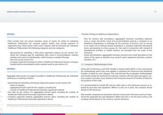 EUROPEAN generic medicines association 17
EGA Code of Conduct on Interactions with the Healthcare Community adopted by the EGA General Assembly
on 9th
December 2014, Version 1, including Transparency Rules and Requirements for Disclosure Chapter Version 1 | December 2015
• Total number (but not actual monetary value) of events, for which an individual
Healthcare Professional has received support (which may include payment of
registration fees, travel and/or hotel costs). Support shall be disclosed per individual
Healthcare Professional in the following categories and sub-categories:
- Sponsorship for attending a third party organised congress (as per section 4.4),
where the company pays for registration fees, travel or accommodation. Indicate
whether each event is local/domestic, within Europe or outside of Europe.
- Site visits (as per section 4.5).
- Company organised meetings for which a Healthcare Professional receives company
funded hotel accommodation and/or airplane travel (as per section 4.3).
Aggregate total amount of support provided to Healthcare Professionals per individual
conference or meeting as follows:
• Sponsorship for attending a third party organised congress (as per section 4.4):
- name of congress,
- aggregated amount spent for the congress, including the
- number of Healthcare Professionals financially supported to attend.
• Site visits (as per section 4.5): aggregated amount spent, including the number of
Healthcare Professionals financially supported to attend.
• Company organised meeting: aggregated amount spent, including the number of
Healthcare Professionals financially supported to attend.
OPTION 1
OPTION 2
• Transfers of Value to Healthcare Organisations:
- Fees for services and consultancy: aggregated honoraria (excluding expenses
such as meals and drinks, travel and accommodation) paid by a Company to an
Healthcare Organisation in exchange for the provision of services, such as serving
as an expert on an advisory board, speaking at a company-organised educational
event, participating in a focus group, etc. Fees paid in connection with research 
development activities or market research, are excluded from the scope of this
disclosure.
- Grants and donations: aggregated monetary amounts and a brief description of the
nature of the grant or donation (e.g. research grant, equipment donation, product
donation, etc.)
7.2. Company’s Methodological Note
Along with its disclosure, each EGA member company shall publish a note summarising
the methodology which they have applied in preparing the disclosure and identifying
Transfers of Value for each category. This shall describe the recognition methodologies
and should include the treatment of multi-year contracts, VAT plus other tax aspects, cur-
rency aspects and other issues related to the timing and amount of Transfers of Value for
the purposes of this Code.
It is recommended to include VAT and any other taxes in the disclosure amount, as re-
quired by local laws and regulations. Where no rules are in place, the company should
decide on VAT disclosure.
EGA member companies are advised to disclose in Euro and in the local currency if requi-
red by the applicable law and regulations. Where the Euro is not the local currency, the
company should decide on the currency used for disclosure.
 