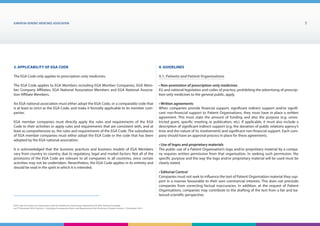 EUROPEAN generic medicines association 5
EGA Code of Conduct on Interactions with the Healthcare Community adopted by the EGA General Assembly
on 9th
December 2014, Version 1, including Transparency Rules and Requirements for Disclosure Chapter Version 1 | December 2015
3. Applicability of EGA Code
The EGA Code only applies to prescription-only medicines.
The EGA Code applies to EGA Members including EGA Member Companies, EGA Mem-
ber Company Affiliates, EGA National Association Members and EGA National Associa-
tion Affiliate Members.
An EGA national association must either adopt the EGA Code, or a comparable code that
is at least as strict as the EGA Code, and make it formally applicable to its member com-
panies.
EGA member companies must directly apply the rules and requirements of the EGA
Code to their activities or apply rules and requirements that are consistent with, and at
least as comprehensive as, the rules and requirements of the EGA Code. The subsidiaries
of EGA member companies must either adopt the EGA Code or the code that has been
adopted by the EGA national association.
It is acknowledged that the business practices and business models of EGA Members
vary from country to country, due to regulatory, legal and market factors. Not all of the
provisions of the EGA Code are relevant to all companies in all countries, since certain
activities may not be undertaken. Nevertheless, the EGA Code applies in its entirety and
should be read in the spirit in which it is intended.
4. Guidelines
4.1. Patients and Patient Organisations
• Non-promotion of prescription-only medicines
EU and national legislation and codes of practice, prohibiting the advertising of prescrip-
tion-only medicines to the general public, apply.
• Written agreements
When companies provide financial support, significant indirect support and/or signifi-
cant non-financial support to Patient Organisations, they must have in place a written
agreement. This must state the amount of funding and also the purpose (e.g. unres-
tricted grant, specific meeting or publication, etc). If applicable, it must also include a
description of significant indirect support (e.g. the donation of public relations agency’s
time and the nature of its involvement) and significant non-financial support. Each com-
pany should have an approval process in place for these agreements.
• Use of logos and proprietary materials
The public use of a Patient Organisation’s logo and/or proprietary material by a compa-
ny requires written permission from that organisation. In seeking such permission, the
specific purpose and the way the logo and/or proprietary material will be used must be
clearly stated.
• Editorial Control
Companies must not seek to influence the text of Patient Organisation material they sup-
port in a manner favourable to their own commercial interests. This does not preclude
companies from correcting factual inaccuracies. In addition, at the request of Patient
Organisations, companies may contribute to the drafting of the text from a fair and ba-
lanced scientific perspective.
 