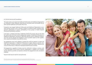EUROPEAN generic medicines association 7
EGA Code of Conduct on Interactions with the Healthcare Community adopted by the EGA General Assembly
on 9th
December 2014, Version 1, including Transparency Rules and Requirements for Disclosure Chapter Version 1 | December 2015
4.2. Fee for Service and Consultancy
The expert advice and support by Healthcare Professionals and Healthcare Organisations
are important to help companies make decisions and take actions that benefit the pa-
tients and the Healthcare Communities they serve.
Companies may engage Healthcare Professionals and Healthcare Organisations to pro-
vide necessary services, such as serving as experts on advisory boards, speaking enga-
gements, participating in research, participating in focus groups or market research,
training and educating on products.
In all cases, a company must have a legitimate need for the service, pay no more than
fair market value and retain only the appropriate number of Healthcare Professionals or
Healthcare Organisations necessary to effectively fulfil the service. Healthcare Professio-
nals must only be selected and engaged as service providers based on their qualifica-
tions, expertise and abilities to provide the service.
An engagement must not be offered or entered into with the intention to induce the
Healthcare Organisation or Healthcare Professional to supply, dispense, promote, pres-
cribe, approve, reimburse, purchase, or recommend a particular product, influence out-
comes of clinical trials, or otherwise improperly benefit business activities.
All engagements, regardless of extent, must be confirmed in writing or contract, with
a clear description of the services and the compensation. In addition, the consultant
should, whenever possible, be required to disclose the engagement to the consultant’s
employer.
Payment shall only be made for work performed.
 