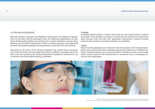 EUROPEAN generic medicines association8
EGA Code of Conduct on Interactions with the Healthcare Community adopted by the EGA General Assembly
on 9th
December 2014, Version 1, including Transparency Rules and Requirements for Disclosure Chapter Version 1 | December 2015
4.3. Meetings and Hospitality
Meetings between companies and Healthcare Professionals and Healthcare Organisa-
tions (to the extent that the participants from the Healthcare Organisations are Heal-
thcare Professionals) facilitate the beneficial and essential interactions amongst them.
Meetings may be held for educational, scientific or research purposes, and promotional
purposes. Reasonable hospitality may be provided in connection with such meetings.
Depending on the nature of the meeting, hospitality may include hotel accommoda-
tion, meals and drinks, and must always be necessary, incidental, reasonable, and secon-
dary to the main purpose of the meeting. Stand-alone hospitality or entertainment, not
connected to any work-related meeting, is prohibited.
• Location
A meeting should be held in a location that makes the most logistical sense in light of
the location of the attendees or resources necessary for the meeting. This could include
major transport hubs and cities with appropriate infrastructure. Locations primarily
known for their touristic or recreational character are prohibited.
• Venue
Venues must be appropriate and conducive to the main purpose of the meeting. Appro-
priate venues may include clinical, laboratory, educational, conference or healthcare set-
tings, or business locations such as business hotels or conference centres. Luxury hotels,
resorts, venues known for their entertainment or recreational value, or extravagant ve-
nues are never appropriate.
 