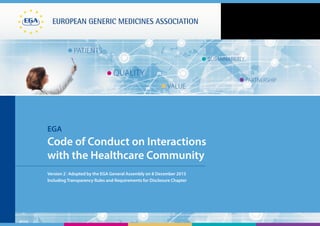 EUROPEAN generic medicines association
patients
Quality
value
sustainability
partnership
EGA
Code of Conduct on Interactions
with the Healthcare Community
Version 2 | Adopted by the EGA General Assembly on 8 December 2015
Including Transparency Rules and Requirements for Disclosure Chapter
 