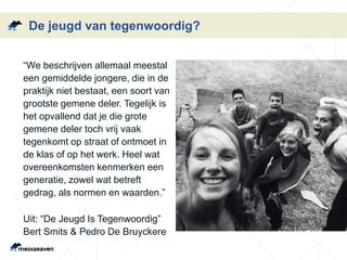 De jeugd van tegenwoordig?
“We beschrijven allemaal meestal
een gemiddelde jongere, die in de
praktijk niet bestaat, een soort van
grootste gemene deler. Tegelijk is
het opvallend dat je die grote
gemene deler toch vrij vaak
tegenkomt op straat of ontmoet in
de klas of op het werk. Heel wat
overeenkomsten kenmerken een
generatie, zowel wat betreft
gedrag, als normen en waarden.”
Uit: “De Jeugd Is Tegenwoordig”
Bert Smits & Pedro De Bruyckere
 