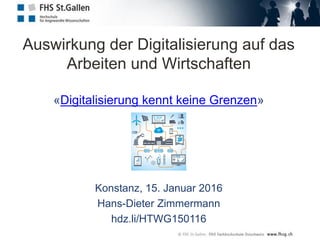 Auswirkung der Digitalisierung auf das
Arbeiten und Wirtschaften
«Digitalisierung kennt keine Grenzen»
Konstanz, 15. Januar 2016
Hans-Dieter Zimmermann
hdz.li/HTWG150116
 