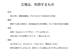 立場は、利用するもの
• 状況
• 修士2年、就職活動期。デジタルカメラの会社から内定
• 建前
• 業界でも高い技術力、自社製品のための開発、そこで自分を活か(省略)
• 本音
• 当時、Kanonというアダルト・ゲームがあった
• ABC/あいうえお順のリストで、一番上にあった
• 教訓
• はじめること、えらぶこと、やることに、理由はいらない
• 新卒は新卒でしかないが、新卒という立場は人生で1年しか得られない
 