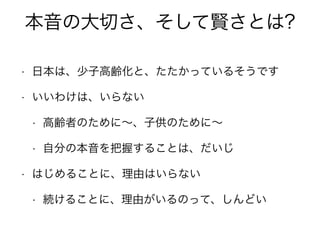 本音の大切さ、そして賢さとは?
• 日本は、少子高齢化と、たたかっているそうです
• いいわけは、いらない
• 高齢者のために∼、子供のために∼
• 自分の本音を把握することは、だいじ
• はじめることに、理由はいらない
• 続けることに、理由がいるのって、しんどい
 