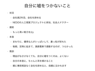 自分に嘘をつかないこと
• 状況
• 会社員2年目、会社を辞める
• NEDOの人工視覚プロジェクトに参加、社会人ドクター
• 建前
• もっと高い能力を(ry
• 本音
• まわりに、優秀な人がいっぱいして、鼻っ柱が折れた
• 毎朝、定時に起きて、満員電車で通勤するのが、つらかった
• 教訓
• 理由がなさけなくても、自分に嘘をつくのは、よくない
• 自分の本音に、ちゃんと耳を傾けること
• 親に事前相談なく会社を辞めると、母親に泣かれます
 