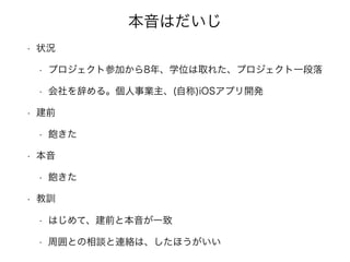 本音はだいじ
• 状況
• プロジェクト参加から8年、学位は取れた、プロジェクト一段落
• 会社を辞める。個人事業主、(自称)iOSアプリ開発
• 建前
• 飽きた
• 本音
• 飽きた
• 教訓
• はじめて、建前と本音が一致
• 周囲との相談と連絡は、したほうがいい
 