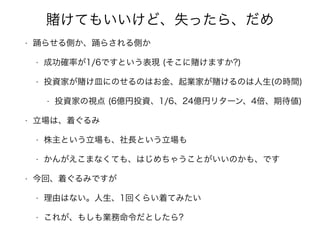 けてもいいけど、失ったら、だめ
• 踊らせる側か、踊らされる側か
• 成功確率が1/6ですという表現 (そこに けますか?)
• 投資家が け皿にのせるのはお金、起業家が けるのは人生(の時間)
• 投資家の視点 (6億円投資、1/6、24億円リターン、4倍、期待値)
• 立場は、着ぐるみ
• 株主という立場も、社長という立場も
• かんがえこまなくても、はじめちゃうことがいいのかも、です
• 今回、着ぐるみですが
• 理由はない。人生、1回くらい着てみたい
• これが、もしも業務命令だとしたら?
 