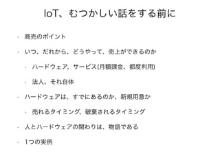 IoT、むつかしい話をする前に
• 商売のポイント
• いつ、だれから、どうやって、売上ができるのか
• ハードウェア、サービス(月額課金、都度利用)
• 法人、それ自体
• ハードウェアは、すでにあるのか、新規用意か
• 売れるタイミング、破棄されるタイミング
• 人とハードウェアの関わりは、物語である
• 1つの実例
 