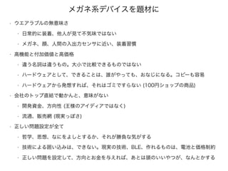 メガネ系デバイスを題材に
• ウエアラブルの無意味さ
• 日常的に装着、他人が見て不気味ではない
• メガネ、顔、人間の入出力センサに近い、装着習慣
• 高機能と付加価値と高価格
• 違う名詞は違うもの。大小で比較できるものではない
• ハードウェアとして、できることは、誰がやっても、おなじになる。コピーも容易
• ハードウェアから発想すれば、それはゴミですらない (100円ショップの商品)
• 会社のトップ直結で動かんと、意味がない
• 開発資金、方向性 (王様のアイディアではなく)
• 流通、販売網 (現実っぽさ)
• 正しい問題設定が全て
• 哲学、思想、なにをよしとするか、それが勝負な気がする
• 技術による囲い込みは、できない。現実の技術、BLE、作れるものは、電池と価格制約
• 正しい問題を設定して、方向とお金を与えれば、あとは頭のいいやつが、なんとかする
 