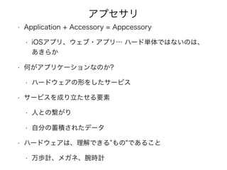 アプセサリ
• Application + Accessory = Appcessory
• iOSアプリ、ウェブ・アプリ… ハード単体ではないのは、
あきらか
• 何がアプリケーションなのか?
• ハードウェアの形をしたサービス
• サービスを成り立たせる要素
• 人との繋がり
• 自分の蓄積されたデータ
• ハードウェアは、理解できる もの"であること
• 万歩計、メガネ、腕時計
 