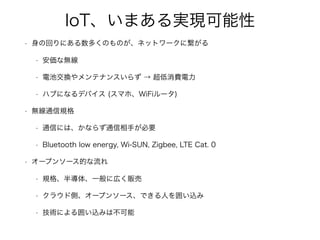 IoT、いまある実現可能性
• 身の回りにある数多くのものが、ネットワークに繋がる
• 安価な無線
• 電池交換やメンテナンスいらず → 超低消費電力
• ハブになるデバイス (スマホ、WiFiルータ)
• 無線通信規格
• 通信には、かならず通信相手が必要
• Bluetooth low energy, Wi-SUN, Zigbee, LTE Cat. 0
• オープンソース的な流れ
• 規格、半導体、一般に広く販売
• クラウド側、オープンソース、できる人を囲い込み
• 技術による囲い込みは不可能
 