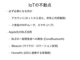 IoTの不動点
• 必ず必要になる何か
• アカウント(ネットから見た、所有と利用権限)
• ご家庭のWiFiルータ、スマホ (ハブ)
• Apple社のBLE活用
• BLEの一般開発者への解放 (CoreBluetooth)
• iBeacon (マイクロ・ロケーション技術)
• HomeKit (iOSと連携する家電群)
 