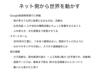 ネット側から世界を動かす
• Google経路検索通りに移動
• 誰が考えても同じ結果になるものは、自動化
• 広告収益 = 人や会社の購買活動にちょっと影響を与えること
• 人の考え方、文化習慣まで変質させうる
• スマートホーム
• 30年前の亡霊に、つきあう義理はない。壁掛けテレビのように
• わかりやすいデモの呪い、スマホで遠隔操作とか
• 国の課題
• 少子高齢化、筋肉資源の減少 → 人工知能+動力 (文字通りの、自動車)
• 直接サービスは、最後まで残る (町のお豆腐屋さんとスーパー)
• 働いたら負けだと思う
 