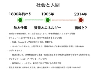 社会と人間
• 物理学の等価原理は、常に社会を変えてきた。情報は物質とエネルギーと等価
• シミュレーションができるなら、世の中を改変することも可能
• 私は、Googleマップの経路どおりに、移動する
• ネットワーク側から、人間が見える、情報があれば結果は実行前に計画して得られる
• ロジスティクス
• 経済において、原材料調達から生産・販売に至るまでの物流を企業が合理化するための手段。
• ファウンデーション (アイザック・アシモフ)
• 数学者ハリ・セルダン、集団の行動を予測する心理歴史学
• 民主主義国家における人気取得、資本主義経済における通貨の概念に影響するものが
1800年終わり
熱と仕事
1905年
質量とエネルギー
2014年
情報と?
 