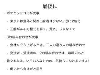 最後に
• ボケとツッコミが大事
• 東京には意外と関西出身者は少ない。(8 : 2位?)
• 正解がある方程式を解く、賢さ、じゃなくて
• 3の組み合わせが大事
• 会社を立ち上げるとき、三人の違う人の組み合わせ
• 発注者 - 受注者の、2の組み合わせは、喧嘩のもと
• 着ぐるみは、いろいろなものの、気持ちになれるですよ!
• 働いたら負けだと思う
 