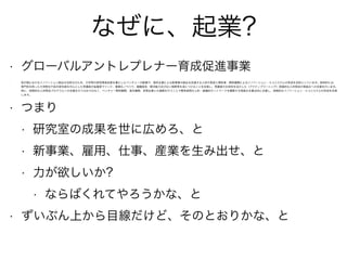 なぜに、起業?
• グローバルアントレプレナー育成促進事業
• 我が国におけるイノベーション創出の活性化のため、大学等の研究開発成果を基にしたベンチャーの創業や、既存企業による新事業の創出を促進する人材の育成と関係者・関係機関によるイノベーション・エコシステムの形成を目的としています。具体的には、
専門性を持った大学院生や若手研究者を中心とした受講者が起業家マインド、事業化ノウハウ、課題発見・解決能力及び広い視野等を身につけることを目指し、受講者の主体性を活かした（アクティブラーニング）実践的な人材育成の取組みへの支援を行います。
特に、短期的な人材育成プログラムへの支援を行うのみではなく、ベンチャー関係機関、海外機関、民間企業との連携を行うことで関係者間の人的・組織的ネットワークを構築する取組みを重点的に支援し、持続的なイノベーション・エコシステムの形成を目指
します。
• つまり
• 研究室の成果を世に広めろ、と
• 新事業、雇用、仕事、産業を生み出せ、と
• 力が欲しいか?
• ならばくれてやろうかな、と
• ずいぶん上から目線だけど、そのとおりかな、と
 