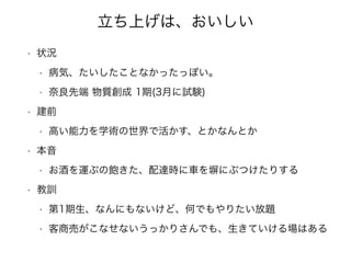 立ち上げは、おいしい
• 状況
• 病気、たいしたことなかったっぽい。
• 奈良先端 物質創成 1期(3月に試験)
• 建前
• 高い能力を学術の世界で活かす、とかなんとか
• 本音
• お酒を運ぶの飽きた、配達時に車を塀にぶつけたりする
• 教訓
• 第1期生、なんにもないけど、何でもやりたい放題
• 客商売がこなせないうっかりさんでも、生きていける場はある
 