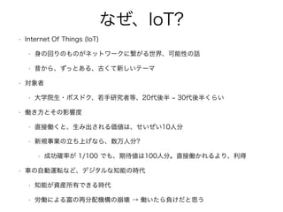なぜ、IoT?
• Internet Of Things (IoT)
• 身の回りのものがネットワークに繋がる世界、可能性の話
• 昔から、ずっとある、古くて新しいテーマ
• 対象者
• 大学院生・ポスドク、若手研究者等、20代後半 30代後半くらい
• 働き方とその影響度
• 直接働くと、生み出される価値は、せいぜい10人分
• 新規事業の立ち上げなら、数万人分?
• 成功確率が 1/100 でも、期待値は100人分。直接働かれるより、利得
• 車の自動運転など、デジタルな知能の時代
• 知能が資産所有できる時代
• 労働による富の再分配機構の崩壊 → 働いたら負けだと思う
 