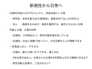 新規性から日常へ
• 文部科学省からのプロジェクト、奈良先端という場
• 研究室 - 未知を掘り出す(新規性)、資産を持てない(大学法人)
• 法人 - 価値を生み出す、資産を運用する、論文にならない仕事
• 年齢と立場、立場の利用
• 25歳位 : 大学院出たて。研究の最先端を知っている
• 35歳位 : 社会人経験10年くらい、大手企業のことが理解できる
• 一念発起しない、やりかた
• 立場は、着たり脱いだりできる、着ぐるみ
• 3年は芽が出ない。社長さんの立場を5年間売上ゼロで継続できるか?
• 研究活動と起業の、二足のわらじ?
 