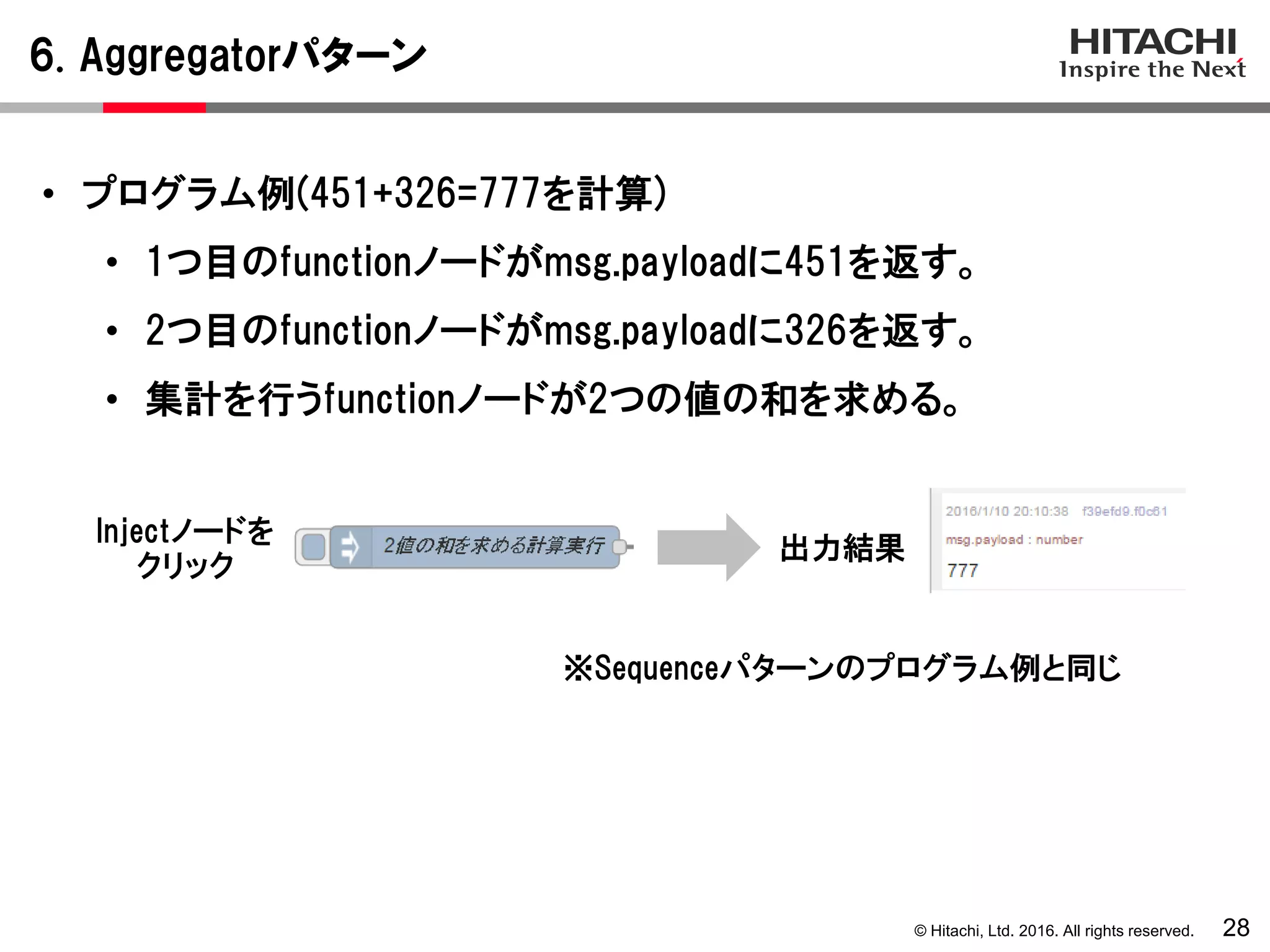 © Hitachi, Ltd. 2016. All rights reserved.
6. Aggregatorパターン
28
• プログラム例(451+326=777を計算)
• 1つ目のfunctionノードがmsg.payloadに451を返す。
• 2つ目のfunctionノードがmsg.payloadに326を返す。
• 集計を行うfunctionノードが2つの値の和を求める。
Injectノードを
クリック
出力結果
※Sequenceパターンのプログラム例と同じ
 