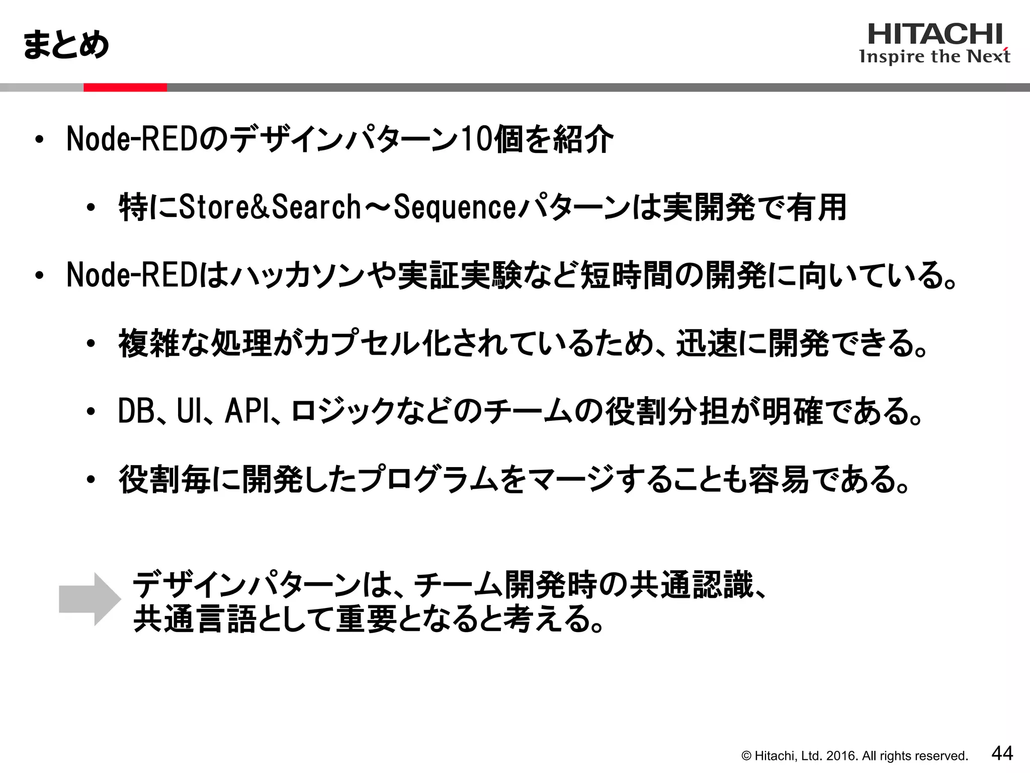 © Hitachi, Ltd. 2016. All rights reserved.
まとめ
44
• Node-REDのデザインパターン10個を紹介
• 特にStore&Search～Sequenceパターンは実開発で有用
• Node-REDはハッカソンや実証実験など短時間の開発に向いている。
• 複雑な処理がカプセル化されているため、迅速に開発できる。
• DB、UI、API、ロジックなどのチームの役割分担が明確である。
• 役割毎に開発したプログラムをマージすることも容易である。
デザインパターンは、チーム開発時の共通認識、
共通言語として重要となると考える。
 