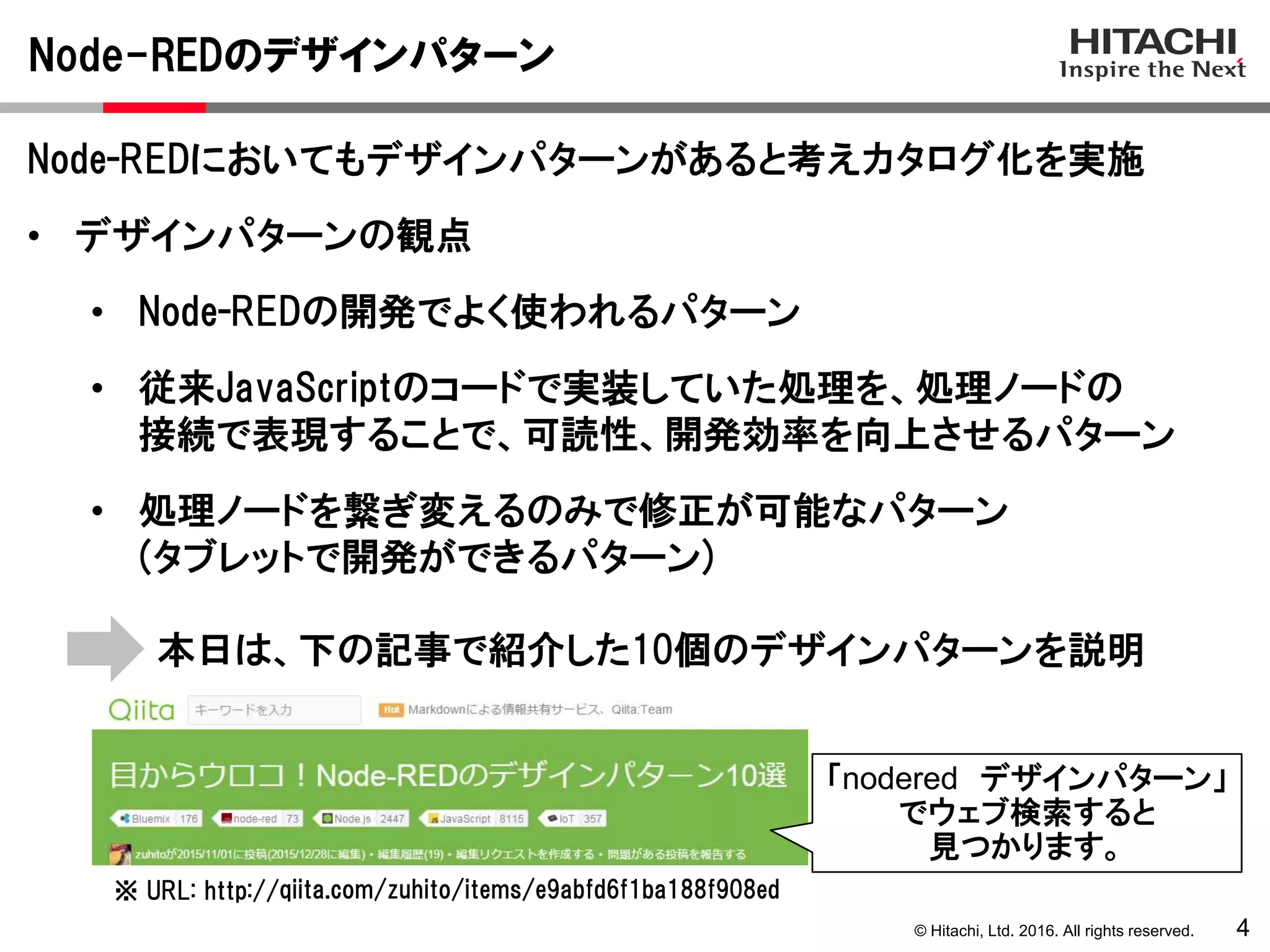 © Hitachi, Ltd. 2016. All rights reserved.
Node-REDのデザインパターン
4
Node-REDにおいてもデザインパターンがあると考えカタログ化を実施
• デザインパターンの観点
• Node-REDの開発でよく使われるパターン
• 従来JavaScriptのコードで実装していた処理を、処理ノードの
接続で表現することで、可読性、開発効率を向上させるパターン
• 処理ノードを繋ぎ変えるのみで修正が可能なパターン
(タブレットで開発ができるパターン)
qiita.com/zuhito/items/e9abfd6f1ba188f908ed※ URL: http://
本日は、下の記事で紹介した10個のデザインパターンを説明
「nodered デザインパターン」
でウェブ検索すると
見つかります。
 