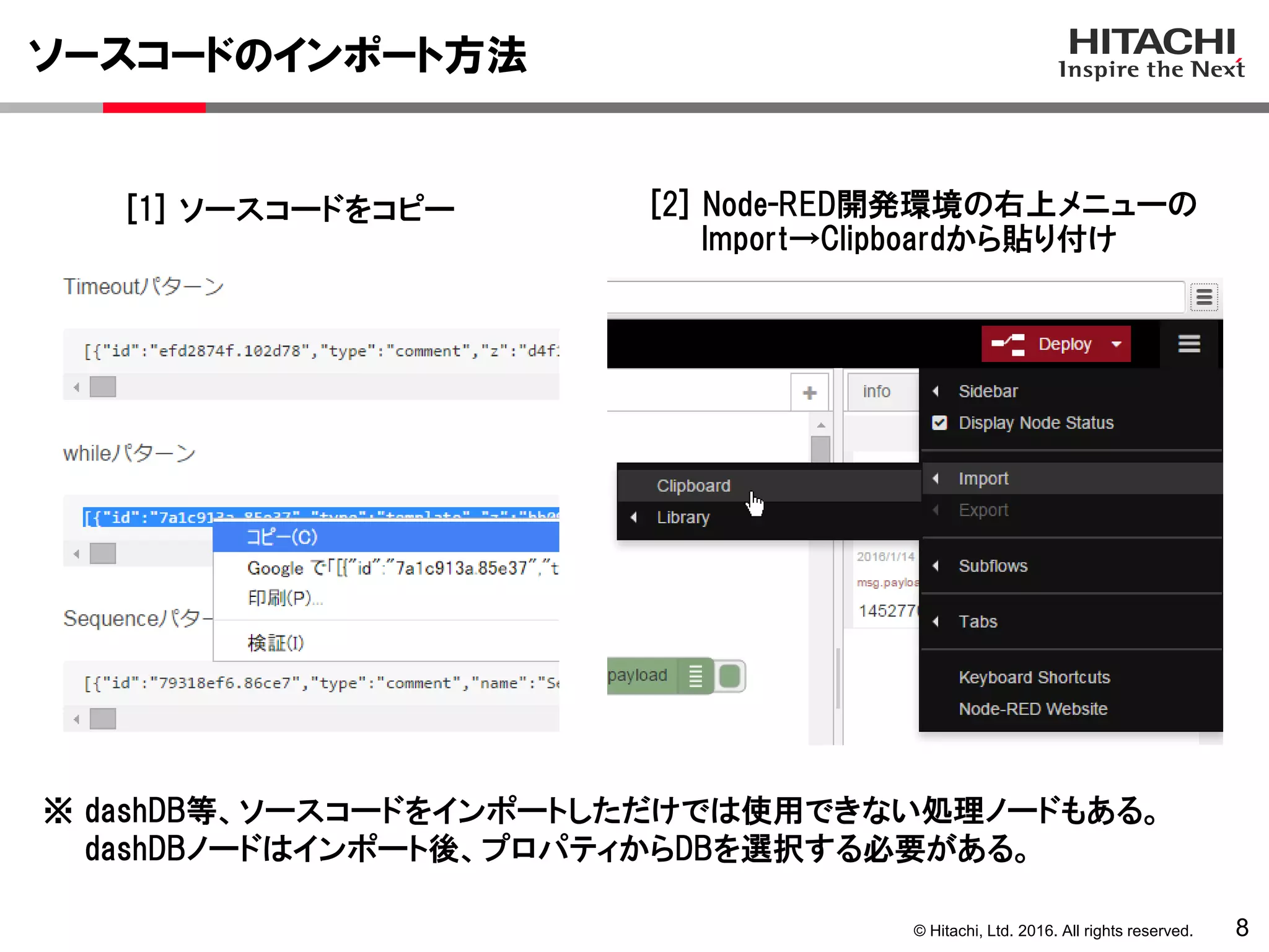 © Hitachi, Ltd. 2016. All rights reserved.
ソースコードのインポート方法
8
[1] ソースコードをコピー [2] Node-RED開発環境の右上メニューの
Import→Clipboardから貼り付け
※ dashDB等、ソースコードをインポートしただけでは使用できない処理ノードもある。
dashDBノードはインポート後、プロパティからDBを選択する必要がある。
 