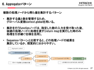 © Hitachi, Ltd. 2016. All rights reserved.
6. Aggregatorパターン
27
複数の処理ノードから得た値を集計するパターン
• 集計する値と数を管理するため、
グローバル変数context.globalを用いる。
• 集計を行うfunctionノードは、指定した数の入力を受け取った後、
後続の処理ノードに処理を渡す(return msg;を実行した時のみ
処理を引き継ぐ仕様を活用)。
• Sequenceパターンと比較すると、どの処理ノードの結果を
集計しているか、視覚的に分かりやすい。
 