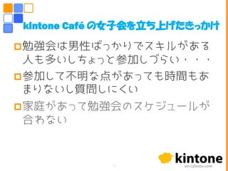 勉強会は男性ばっかりでスキルがある
人も多いしちょっと参加しづらい・・・
参加して不明な点があっても時間もあ
まりないし質問しにくい
家庭があって勉強会のスケジュールが
合わない
kintone Café の女子会を立ち上げたきっかけ
17
 