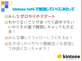 みんなゼロからのスタート
わからないことがあったら途中でもい
いからその場で質問しちゃっても大丈
夫！
みんな優しくフォローしてくれるよ！
女子ばっかりだから懇親会にも参加し
て仲良くなっちゃおう！
kintone Café で勉強していくにあたって
20
 