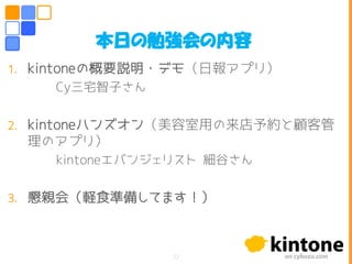 1. kintoneの概要説明・デモ（日報アプリ）
Cy三宅智子さん
2. kintoneハンズオン（美容室用の来店予約と顧客管
理のアプリ）
kintoneエバンジェリスト 細谷さん
3. 懇親会（軽食準備してます！）
22
本日の勉強会の内容
 