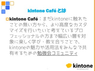 kintone Café：まだkintoneに触れた
ことの無い方から、より高度なカスタ
マイズを行いたいと考えているプロ
フェッショナルの方まで幅広い層を対
象に楽しく学び・教え合うことで、
kintoneの魅力や活用法をみんなで共
有するための勉強会コミュニティ
kintone Café とは
7
 