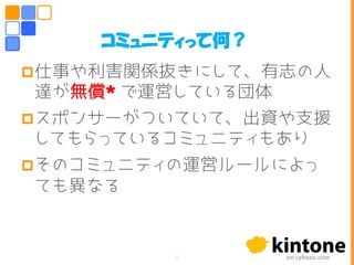 仕事や利害関係抜きにして、有志の人
達が無償* で運営している団体
スポンサーがついていて、出資や支援
してもらっているコミュニティもあり
そのコミュニティの運営ルールによっ
ても異なる
コミュニティって何？
8
 
