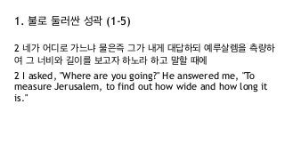1. 불로 둘러싼 성곽 (1-5)
2 네가 어디로 가느냐 물은즉 그가 내게 대답하되 예루살렘을 측량하
여 그 너비와 길이를 보고자 하노라 하고 말할 때에
2 I asked, "Where are you going?" He answered me, "To
measure Jerusalem, to find out how wide and how long it
is."
 