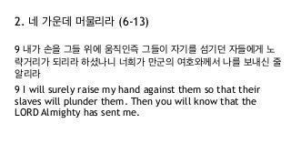 2. 네 가운데 머물리라 (6-13)
9 내가 손을 그들 위에 움직인즉 그들이 자기를 섬기던 자들에게 노
략거리가 되리라 하셨나니 너희가 만군의 여호와께서 나를 보내신 줄
알리라
9 I will surely raise my hand against them so that their
slaves will plunder them. Then you will know that the
LORD Almighty has sent me.
 