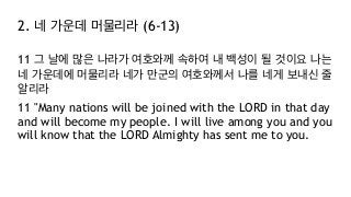 2. 네 가운데 머물리라 (6-13)
11 그 날에 많은 나라가 여호와께 속하여 내 백성이 될 것이요 나는
네 가운데에 머물리라 네가 만군의 여호와께서 나를 네게 보내신 줄
알리라
11 "Many nations will be joined with the LORD in that day
and will become my people. I will live among you and you
will know that the LORD Almighty has sent me to you.
 