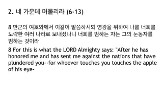 2. 네 가운데 머물리라 (6-13)
8 만군의 여호와께서 이같이 말씀하시되 영광을 위하여 나를 너희를
노략한 여러 나라로 보내셨나니 너희를 범하는 자는 그의 눈동자를
범하는 것이라
8 For this is what the LORD Almighty says: "After he has
honored me and has sent me against the nations that have
plundered you--for whoever touches you touches the apple
of his eye-
 