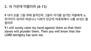 2. 네 가운데 머물리라 (6-13)
9 내가 손을 그들 위에 움직인즉 그들이 자기를 섬기던 자들에게 노
략거리가 되리라 하셨나니 너희가 만군의 여호와께서 나를 보내신 줄
알리라
9 I will surely raise my hand against them so that their
slaves will plunder them. Then you will know that the
LORD Almighty has sent me.
 