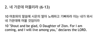 2. 네 가운데 머물리라 (6-13)
10 여호와의 말씀에 시온의 딸아 노래하고 기뻐하라 이는 내가 와서
네 가운데에 머물 것임이라
10 "Shout and be glad, O Daughter of Zion. For I am
coming, and I will live among you," declares the LORD.
 