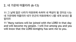 2. 네 가운데 머물리라 (6-13)
11 그 날에 많은 나라가 여호와께 속하여 내 백성이 될 것이요 나는
네 가운데에 머물리라 네가 만군의 여호와께서 나를 네게 보내신 줄
알리라
11 "Many nations will be joined with the LORD in that day
and will become my people. I will live among you and you
will know that the LORD Almighty has sent me to you.
 