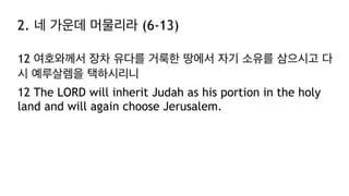 2. 네 가운데 머물리라 (6-13)
12 여호와께서 장차 유다를 거룩한 땅에서 자기 소유를 삼으시고 다
시 예루살렘을 택하시리니
12 The LORD will inherit Judah as his portion in the holy
land and will again choose Jerusalem.
 