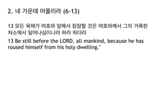 2. 네 가운데 머물리라 (6-13)
13 모든 육체가 여호와 앞에서 잠잠할 것은 여호와께서 그의 거룩한
처소에서 일어나심이니라 하라 하더라
13 Be still before the LORD, all mankind, because he has
roused himself from his holy dwelling."
 
