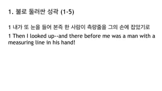 1. 불로 둘러싼 성곽 (1-5)
1 내가 또 눈을 들어 본즉 한 사람이 측량줄을 그의 손에 잡았기로
1 Then I looked up--and there before me was a man with a
measuring line in his hand!
 