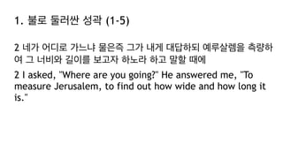 1. 불로 둘러싼 성곽 (1-5)
2 네가 어디로 가느냐 물은즉 그가 내게 대답하되 예루살렘을 측량하
여 그 너비와 길이를 보고자 하노라 하고 말할 때에
2 I asked, "Where are you going?" He answered me, "To
measure Jerusalem, to find out how wide and how long it
is."
 