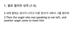 1. 불로 둘러싼 성곽 (1-5)
3 내게 말하는 천사가 나가고 다른 천사가 나와서 그를 맞으며
3 Then the angel who was speaking to me left, and
another angel came to meet him
 