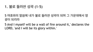 1. 불로 둘러싼 성곽 (1-5)
5 여호와의 말씀에 내가 불로 둘러싼 성곽이 되며 그 가운데에서 영
광이 되리라
5 And I myself will be a wall of fire around it,' declares the
LORD, 'and I will be its glory within.'
 