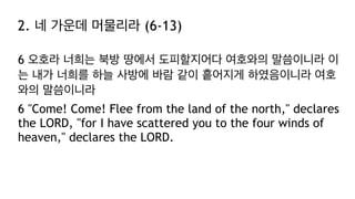 2. 네 가운데 머물리라 (6-13)
6 오호라 너희는 북방 땅에서 도피할지어다 여호와의 말씀이니라 이
는 내가 너희를 하늘 사방에 바람 같이 흩어지게 하였음이니라 여호
와의 말씀이니라
6 "Come! Come! Flee from the land of the north," declares
the LORD, "for I have scattered you to the four winds of
heaven," declares the LORD.
 